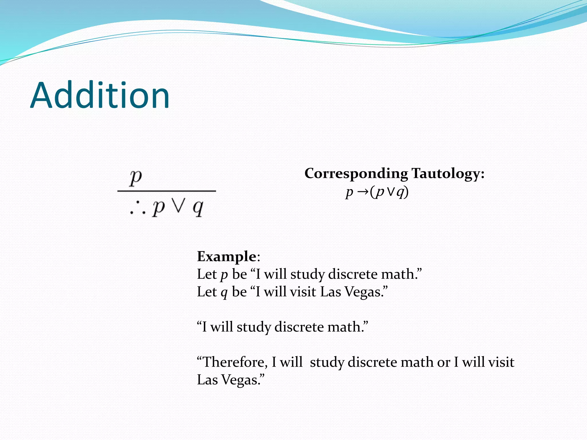 Addition
Example:
Let p be “I will study discrete math.”
Let q be “I will visit Las Vegas.”
“I will study discrete math.”
“Therefore, I will study discrete math or I will visit
Las Vegas.”
Corresponding Tautology:
p →(p ∨q)
 