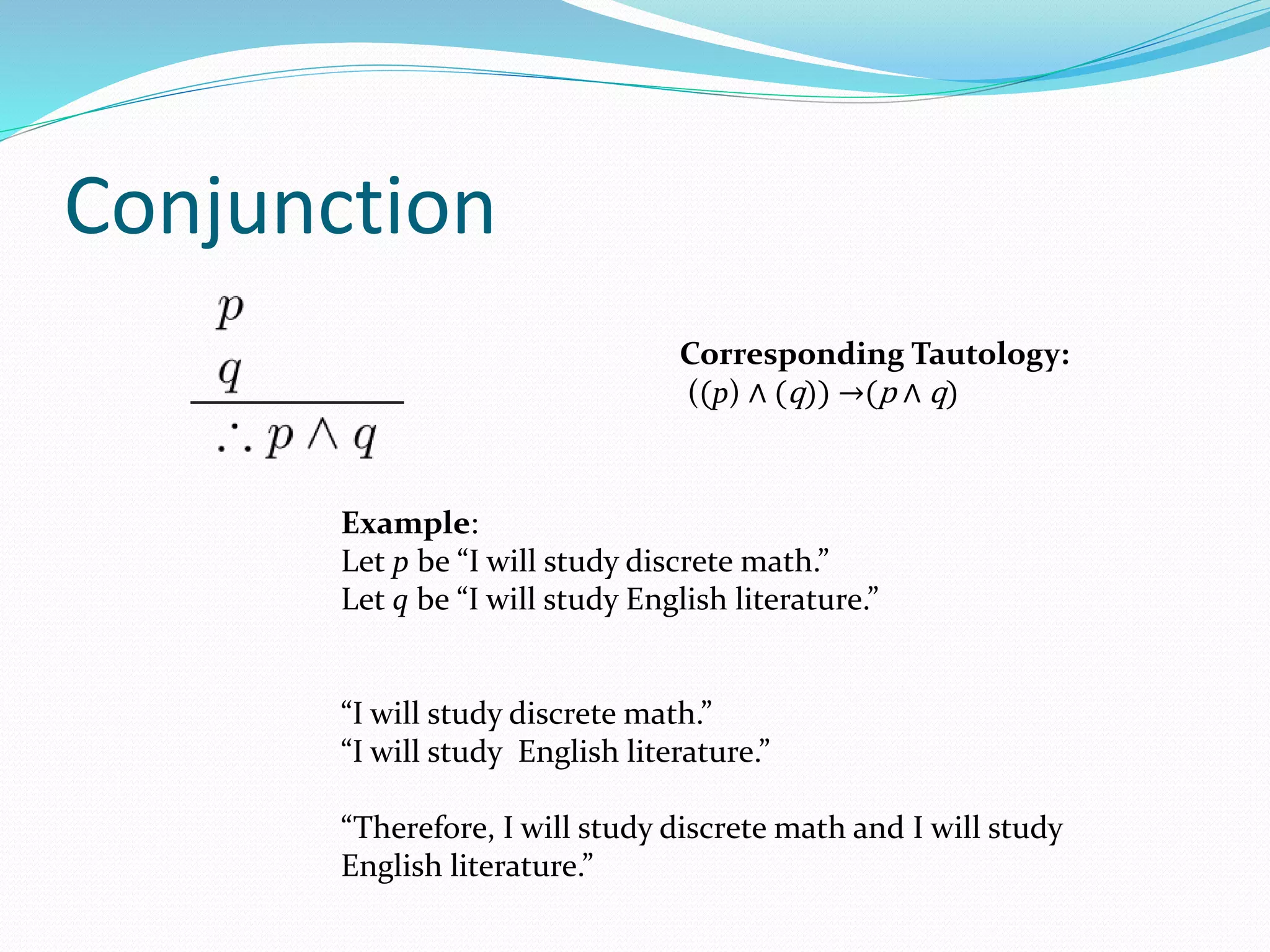 Conjunction
Example:
Let p be “I will study discrete math.”
Let q be “I will study English literature.”
“I will study discrete math.”
“I will study English literature.”
“Therefore, I will study discrete math and I will study
English literature.”
Corresponding Tautology:
((p) ∧ (q)) →(p ∧ q)
 