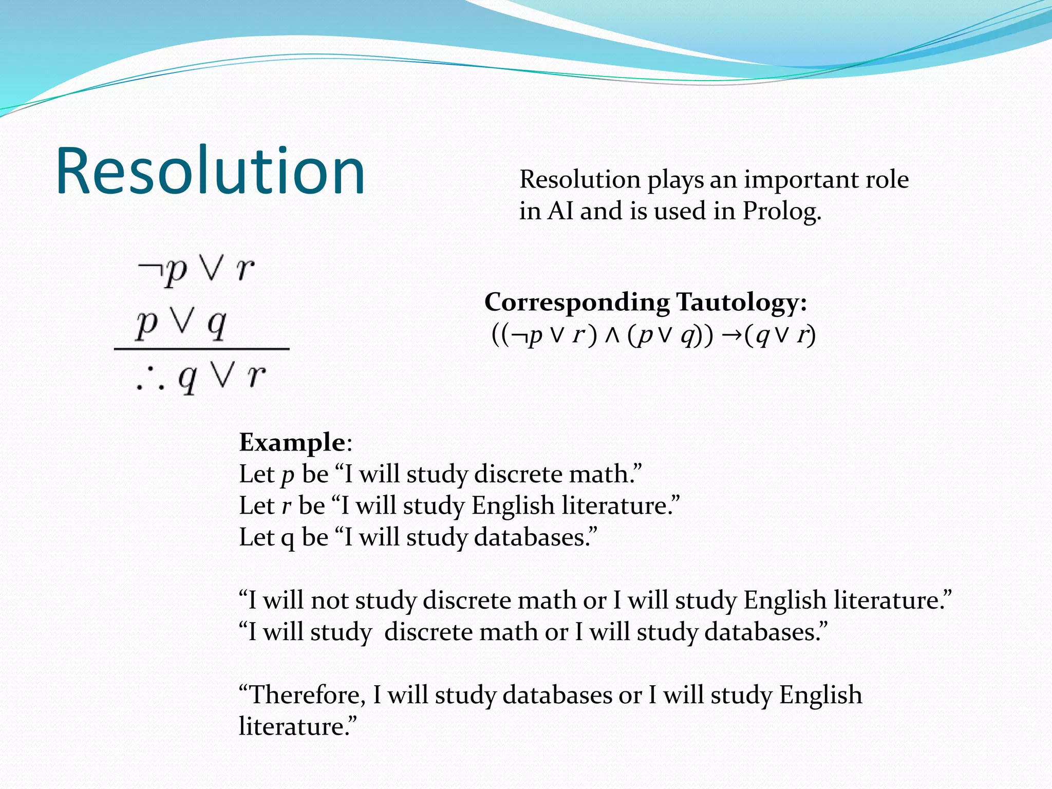 Resolution
Example:
Let p be “I will study discrete math.”
Let r be “I will study English literature.”
Let q be “I will study databases.”
“I will not study discrete math or I will study English literature.”
“I will study discrete math or I will study databases.”
“Therefore, I will study databases or I will study English
literature.”
Corresponding Tautology:
((¬p ∨ r ) ∧ (p ∨ q)) →(q ∨ r)
Resolution plays an important role
in AI and is used in Prolog.
 