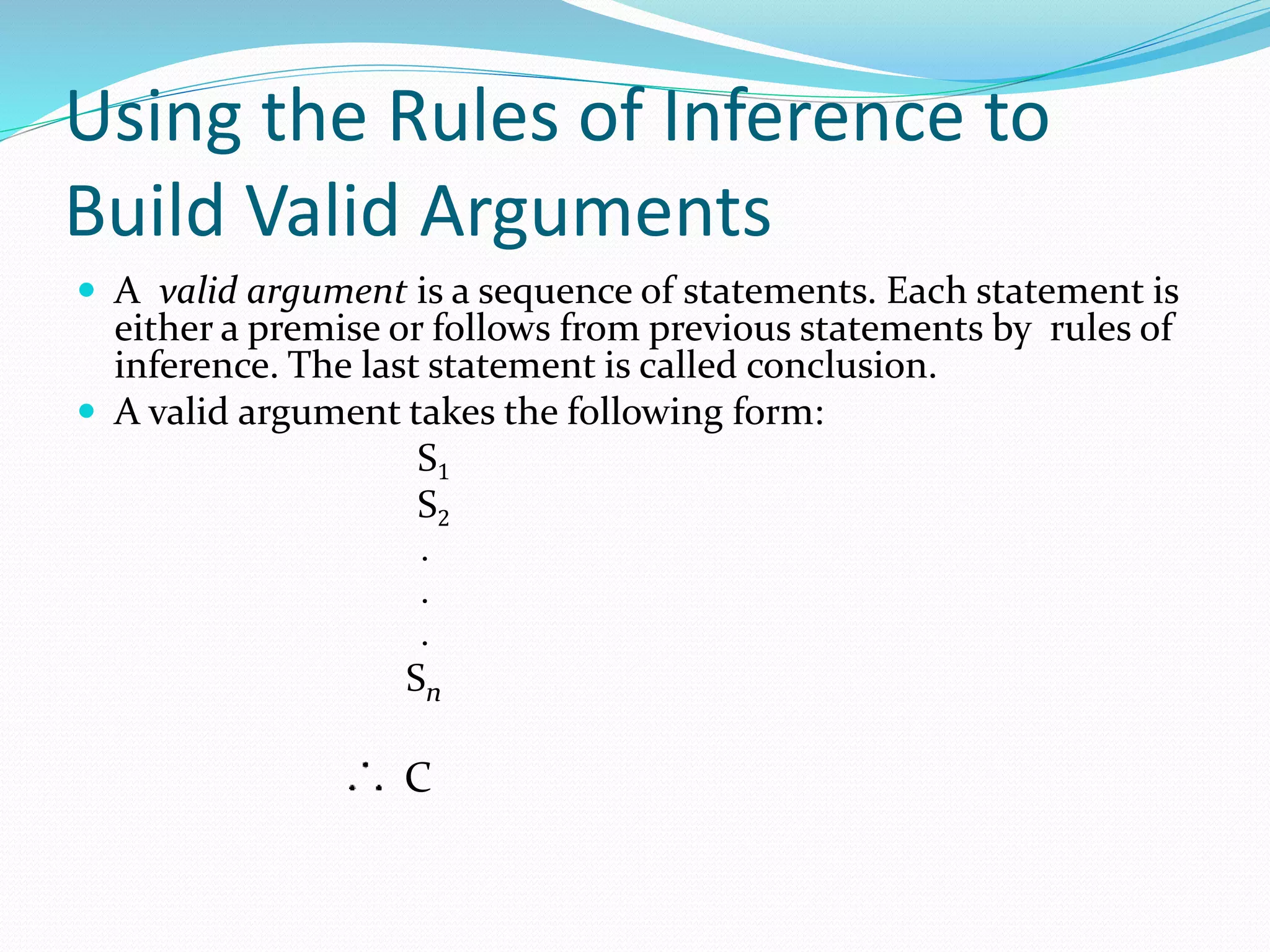 Using the Rules of Inference to
Build Valid Arguments
 A valid argument is a sequence of statements. Each statement is
either a premise or follows from previous statements by rules of
inference. The last statement is called conclusion.
 A valid argument takes the following form:
S1
S2
.
.
.
Sn
C
 
