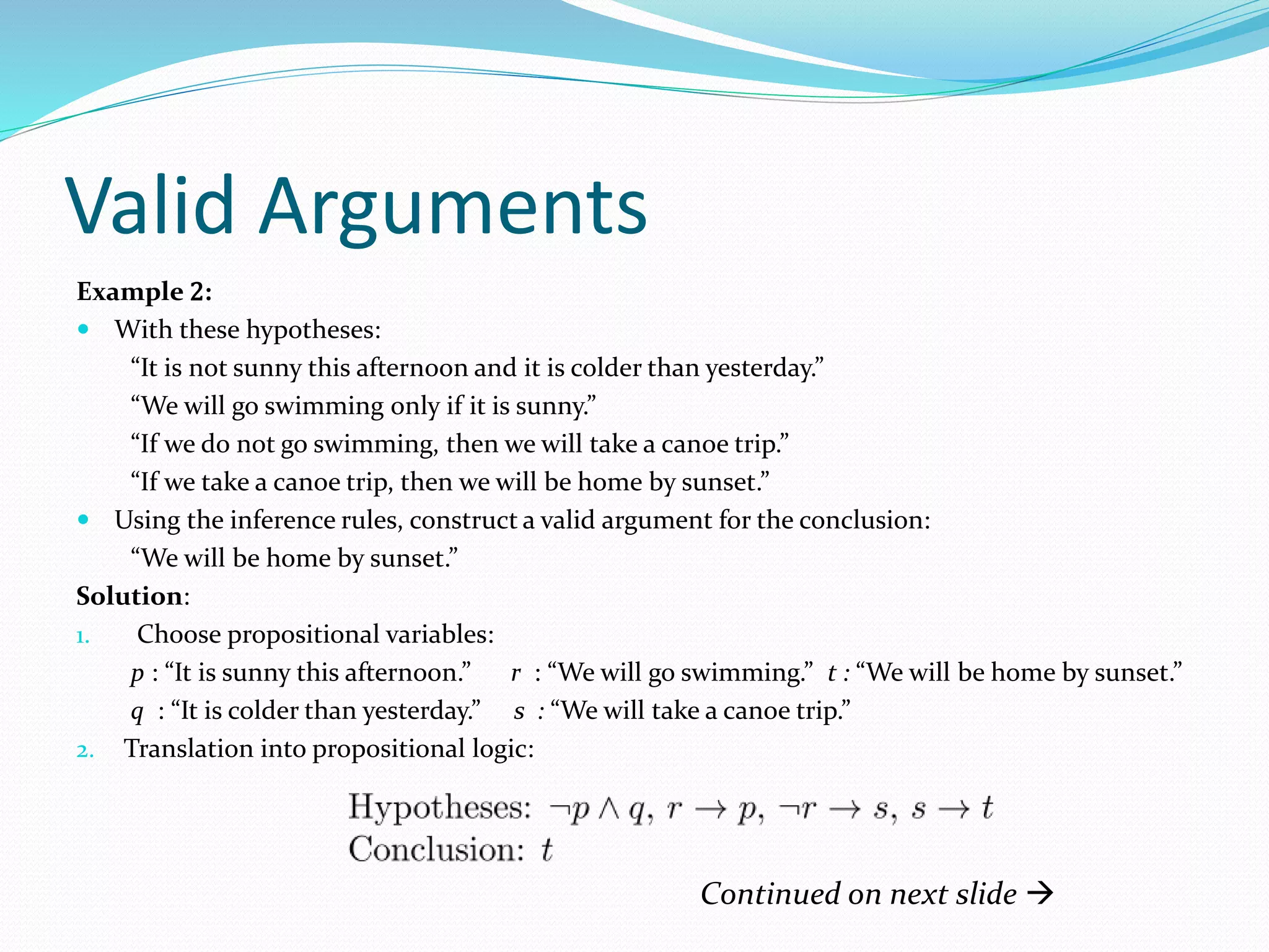 Valid Arguments
Example 2:
 With these hypotheses:
“It is not sunny this afternoon and it is colder than yesterday.”
“We will go swimming only if it is sunny.”
“If we do not go swimming, then we will take a canoe trip.”
“If we take a canoe trip, then we will be home by sunset.”
 Using the inference rules, construct a valid argument for the conclusion:
“We will be home by sunset.”
Solution:
1. Choose propositional variables:
p : “It is sunny this afternoon.” r : “We will go swimming.” t : “We will be home by sunset.”
q : “It is colder than yesterday.” s : “We will take a canoe trip.”
2. Translation into propositional logic:
Continued on next slide 
 