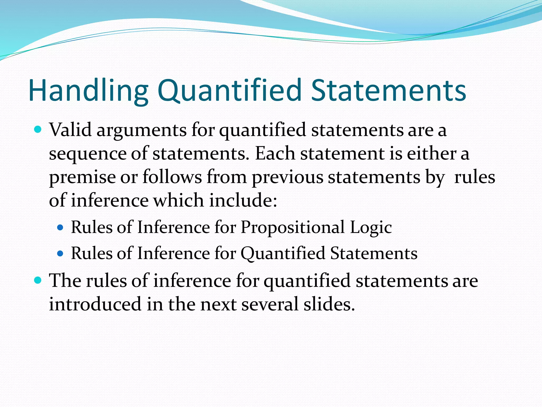 Handling Quantified Statements
 Valid arguments for quantified statements are a
sequence of statements. Each statement is either a
premise or follows from previous statements by rules
of inference which include:
 Rules of Inference for Propositional Logic
 Rules of Inference for Quantified Statements
 The rules of inference for quantified statements are
introduced in the next several slides.
 