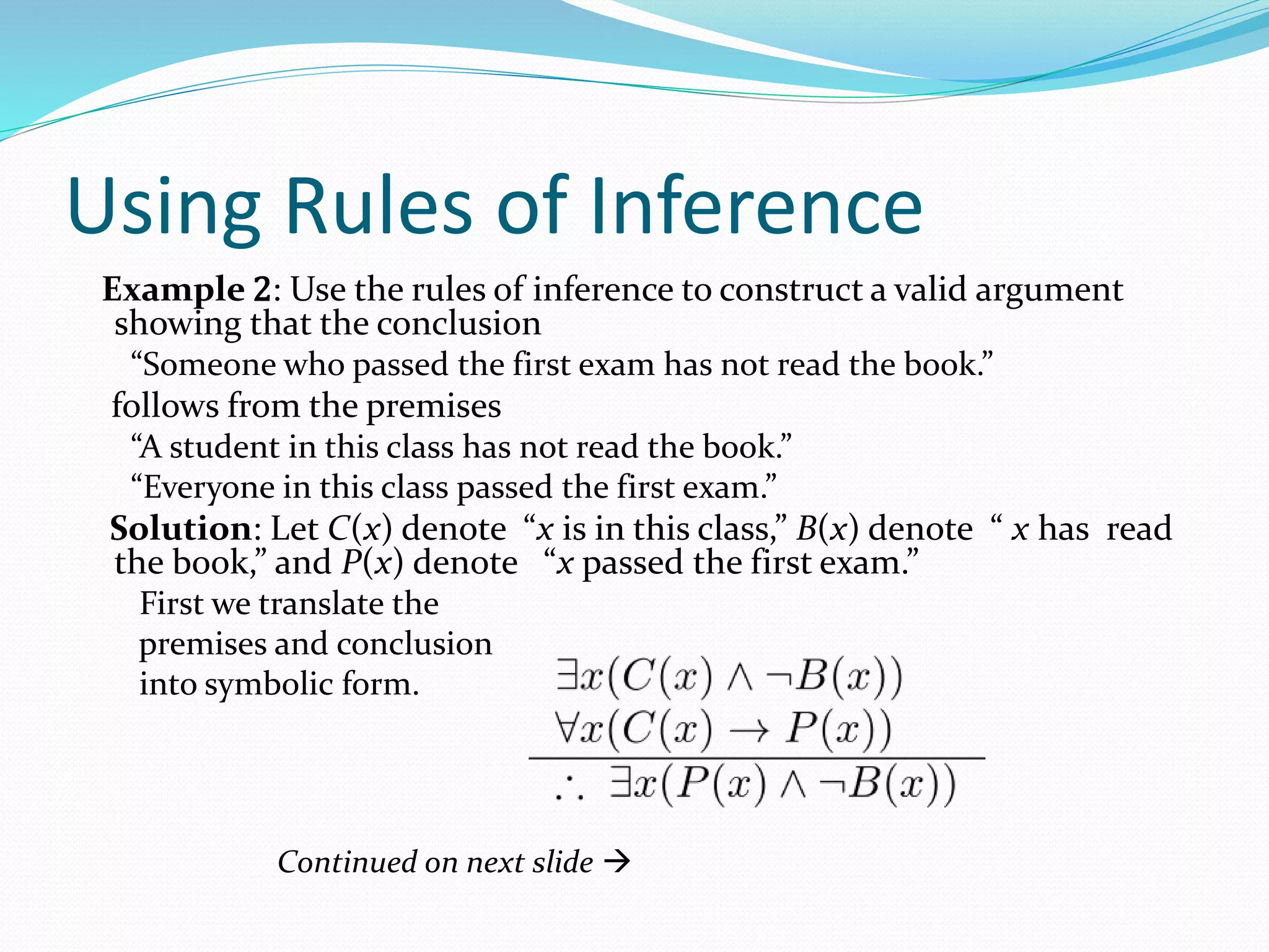 Using Rules of Inference
Example 2: Use the rules of inference to construct a valid argument
showing that the conclusion
“Someone who passed the first exam has not read the book.”
follows from the premises
“A student in this class has not read the book.”
“Everyone in this class passed the first exam.”
Solution: Let C(x) denote “x is in this class,” B(x) denote “ x has read
the book,” and P(x) denote “x passed the first exam.”
First we translate the
premises and conclusion
into symbolic form.
Continued on next slide 
 