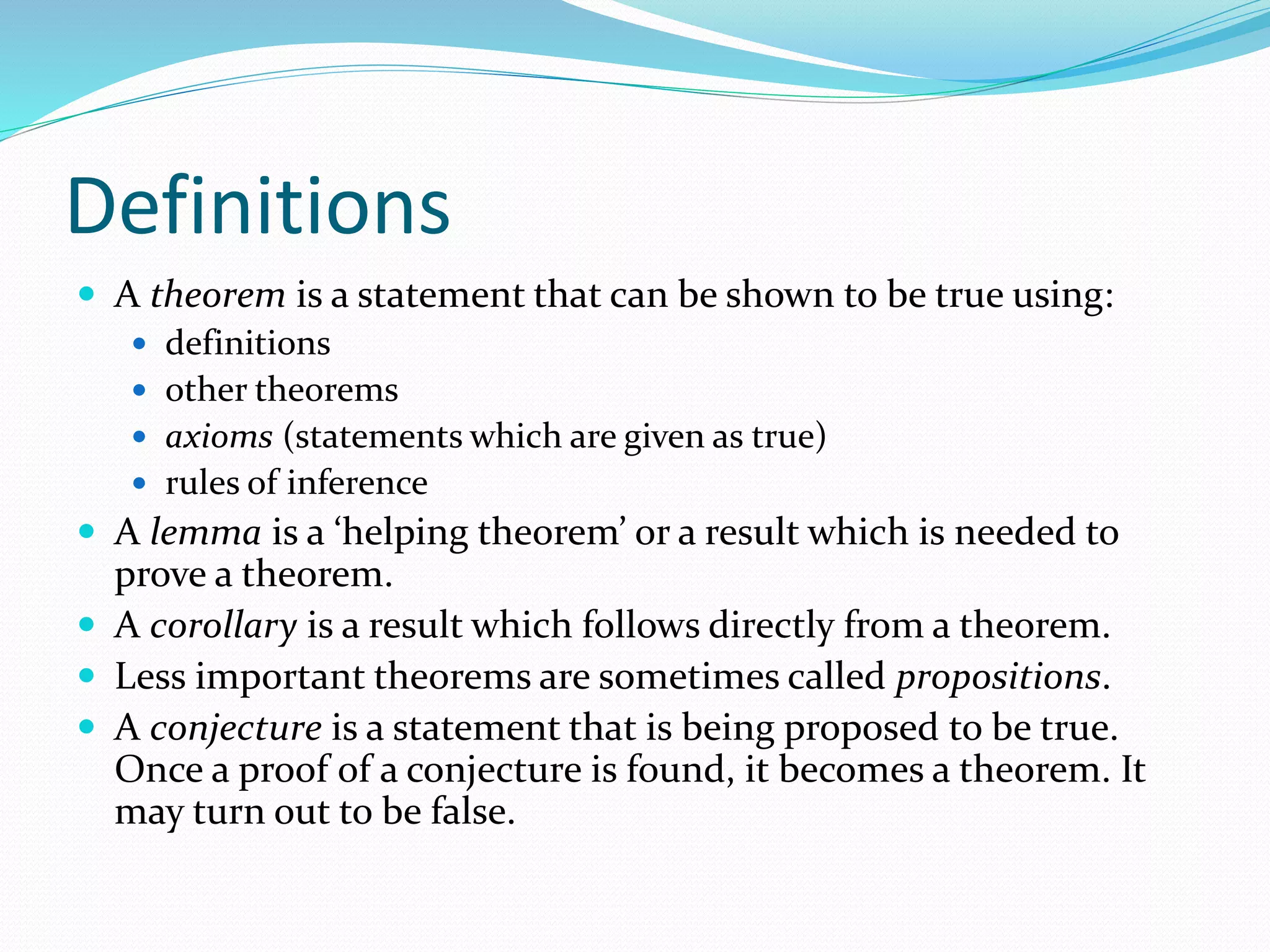 Definitions
 A theorem is a statement that can be shown to be true using:
 definitions
 other theorems
 axioms (statements which are given as true)
 rules of inference
 A lemma is a ‘helping theorem’ or a result which is needed to
prove a theorem.
 A corollary is a result which follows directly from a theorem.
 Less important theorems are sometimes called propositions.
 A conjecture is a statement that is being proposed to be true.
Once a proof of a conjecture is found, it becomes a theorem. It
may turn out to be false.
 