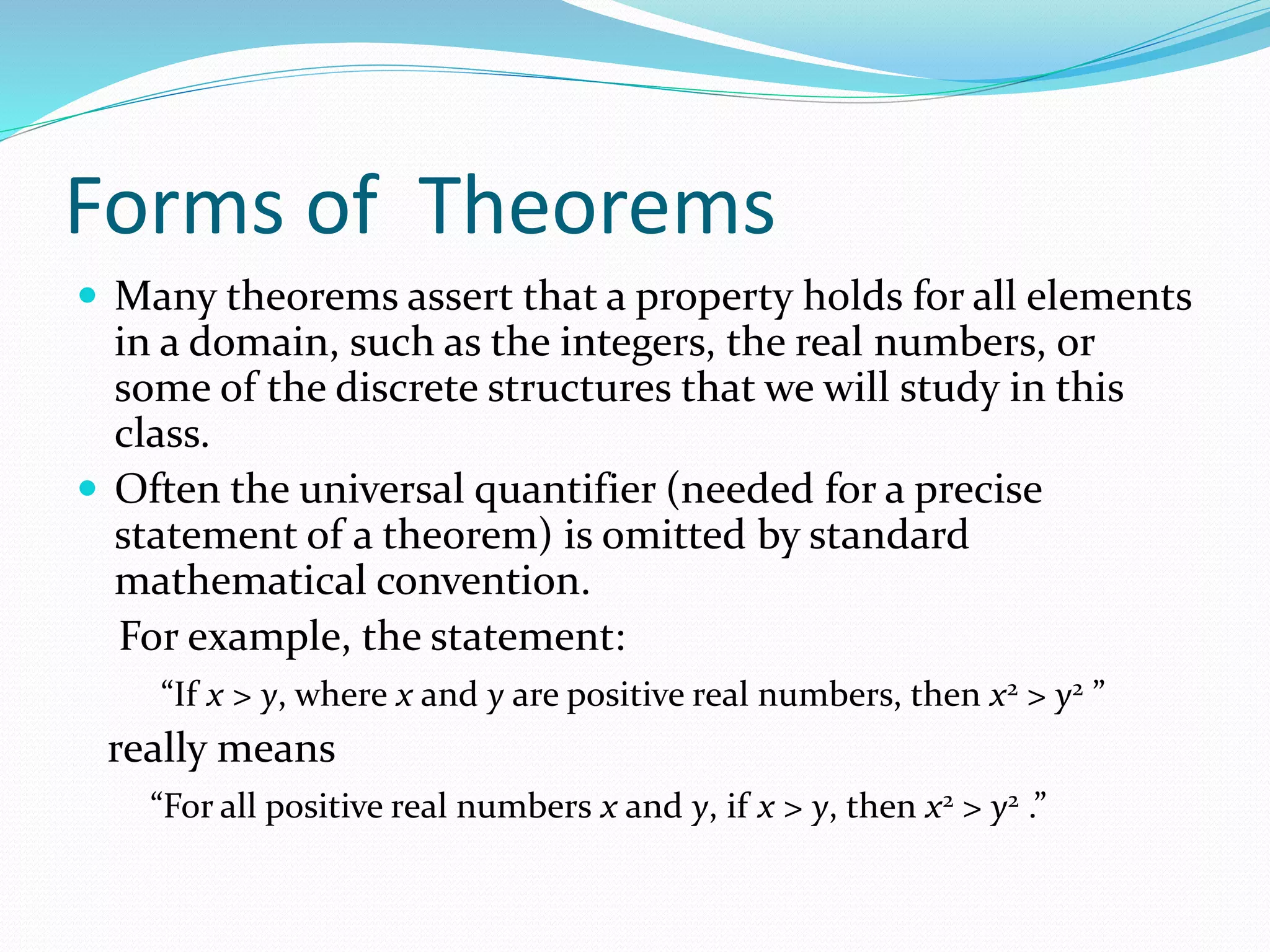 Forms of Theorems
 Many theorems assert that a property holds for all elements
in a domain, such as the integers, the real numbers, or
some of the discrete structures that we will study in this
class.
 Often the universal quantifier (needed for a precise
statement of a theorem) is omitted by standard
mathematical convention.
For example, the statement:
“If x > y, where x and y are positive real numbers, then x2 > y2 ”
really means
“For all positive real numbers x and y, if x > y, then x2 > y2 .”
 