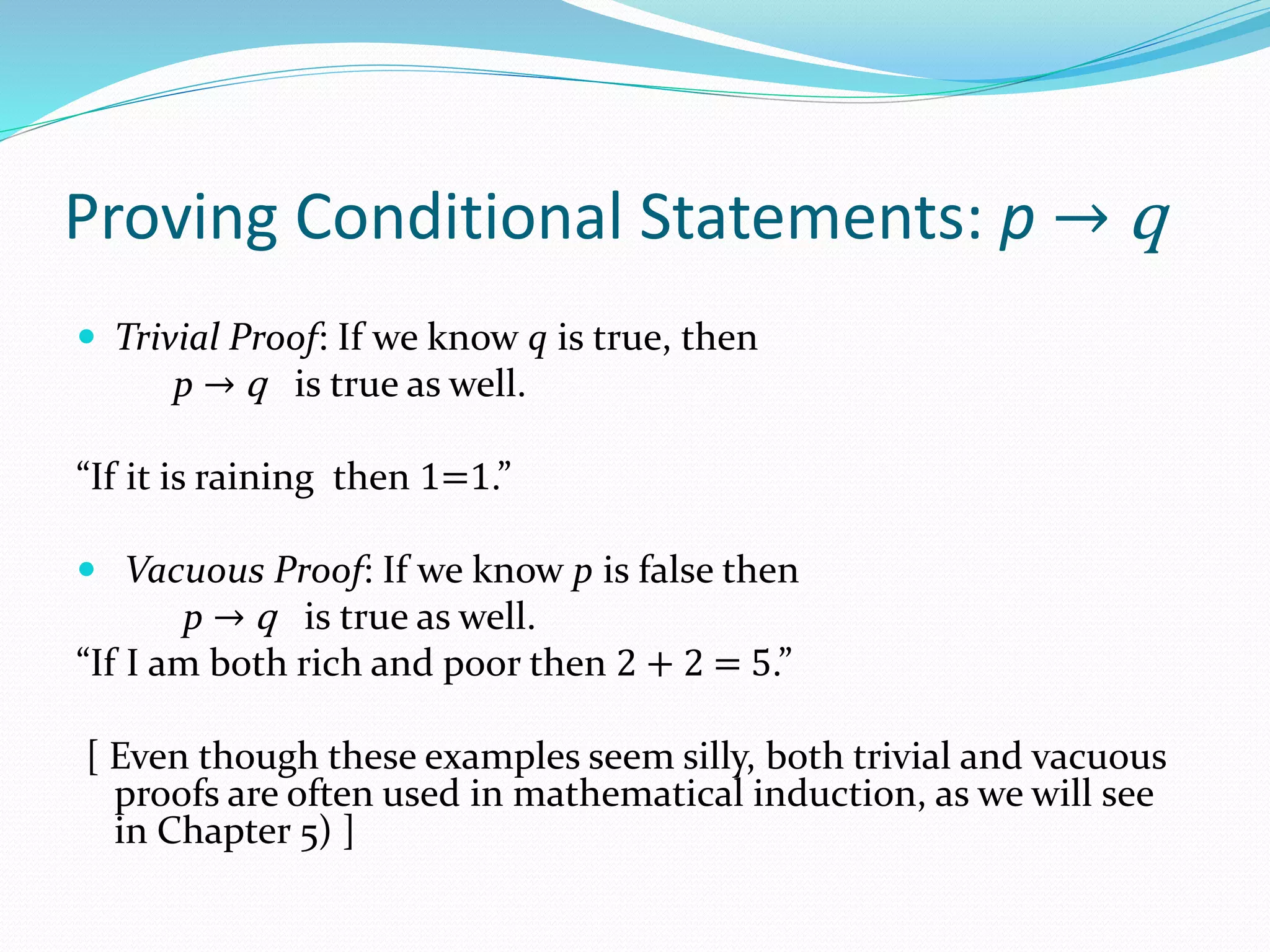 Proving Conditional Statements: p → q
 Trivial Proof: If we know q is true, then
p → q is true as well.
“If it is raining then 1=1.”
 Vacuous Proof: If we know p is false then
p → q is true as well.
“If I am both rich and poor then 2 + 2 = 5.”
[ Even though these examples seem silly, both trivial and vacuous
proofs are often used in mathematical induction, as we will see
in Chapter 5) ]
 