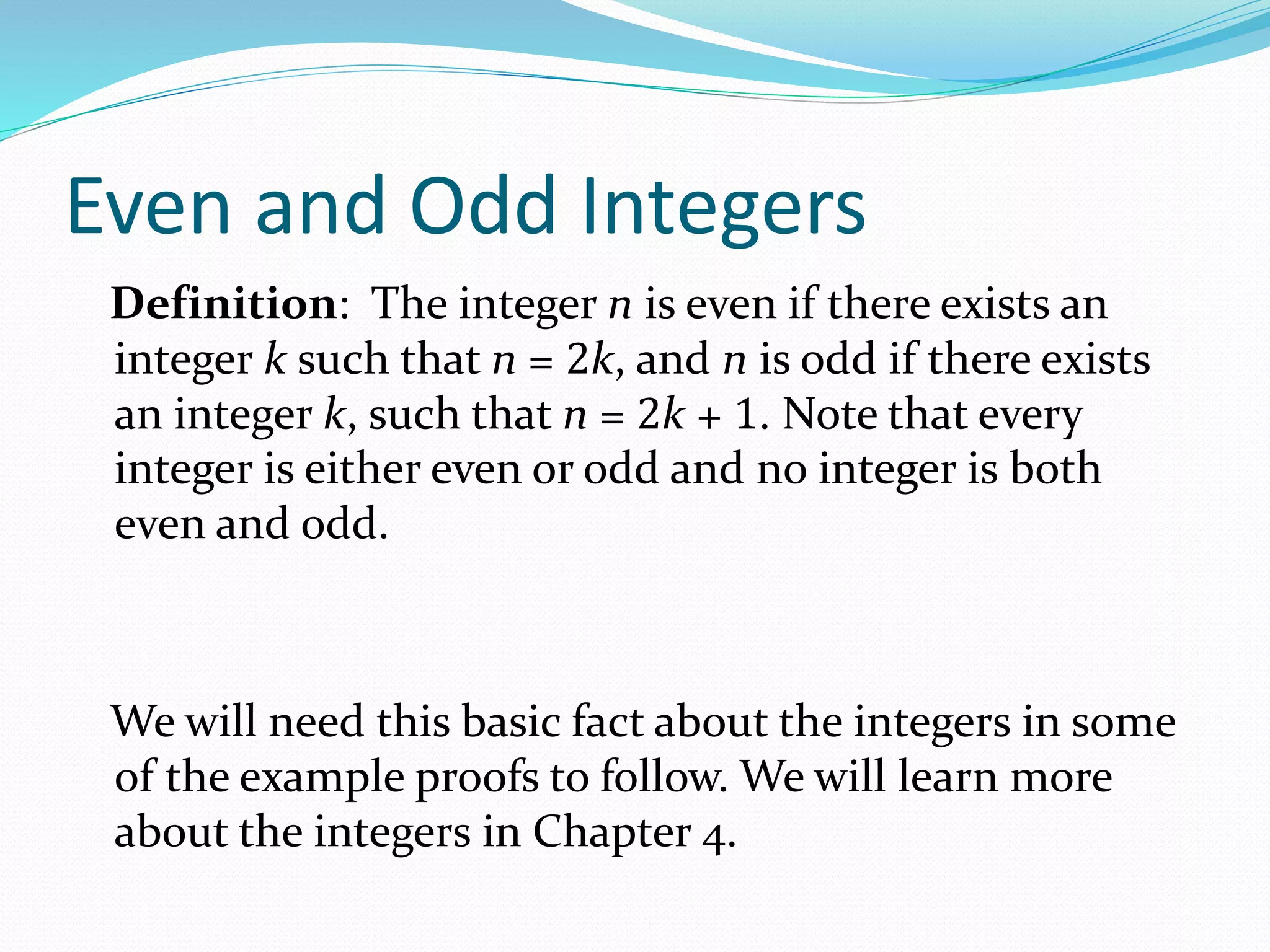 Even and Odd Integers
Definition: The integer n is even if there exists an
integer k such that n = 2k, and n is odd if there exists
an integer k, such that n = 2k + 1. Note that every
integer is either even or odd and no integer is both
even and odd.
We will need this basic fact about the integers in some
of the example proofs to follow. We will learn more
about the integers in Chapter 4.
 
