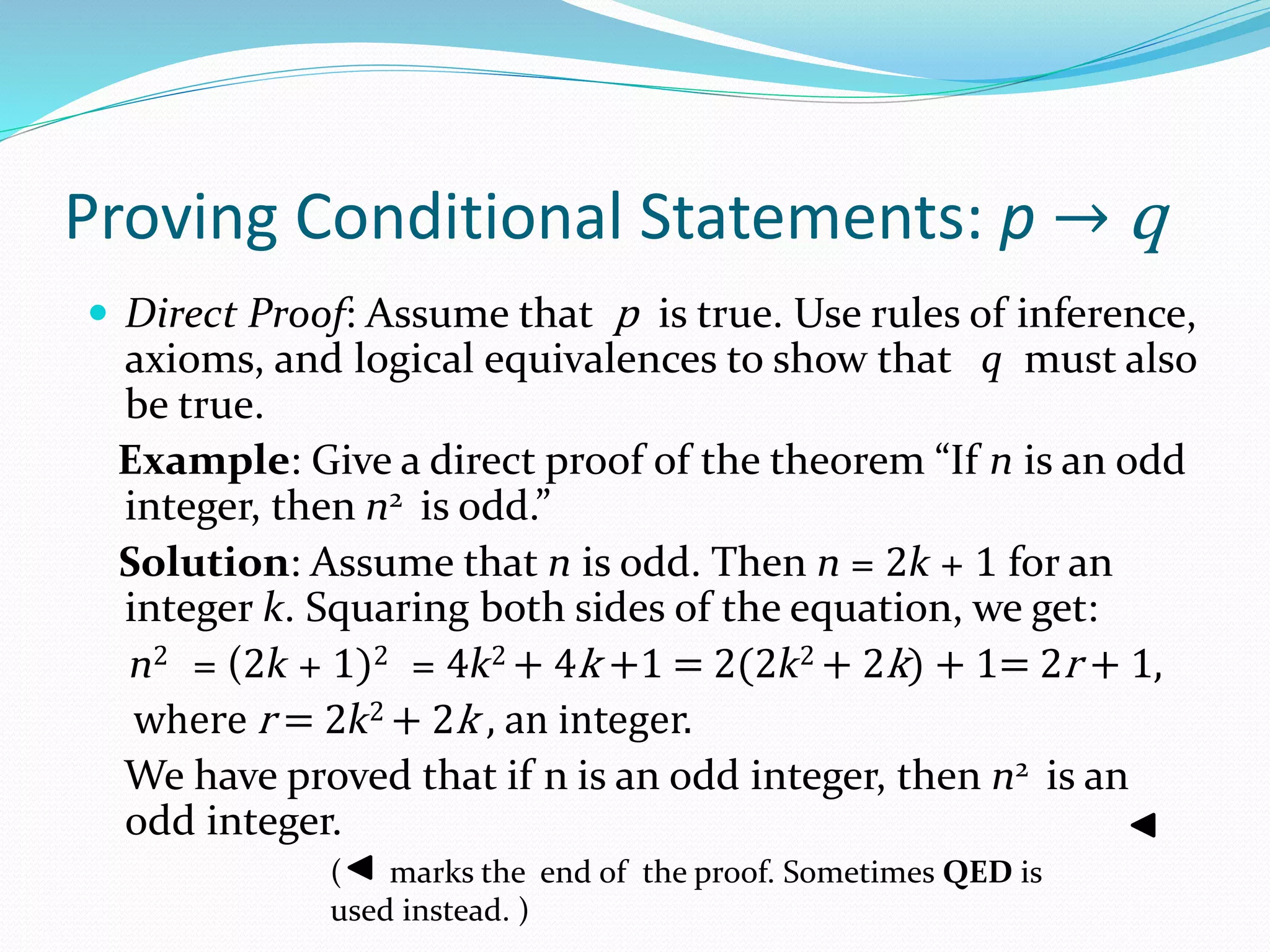 Proving Conditional Statements: p → q
 Direct Proof: Assume that p is true. Use rules of inference,
axioms, and logical equivalences to show that q must also
be true.
Example: Give a direct proof of the theorem “If n is an odd
integer, then n2 is odd.”
Solution: Assume that n is odd. Then n = 2k + 1 for an
integer k. Squaring both sides of the equation, we get:
n2 = (2k + 1)2 = 4k2 + 4k +1 = 2(2k2 + 2k) + 1= 2r + 1,
where r = 2k2 + 2k , an integer.
We have proved that if n is an odd integer, then n2 is an
odd integer.
( marks the end of the proof. Sometimes QED is
used instead. )
 