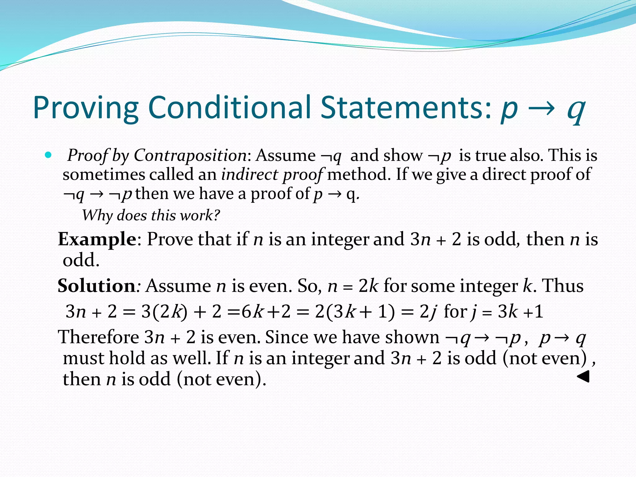 Proving Conditional Statements: p → q
 Proof by Contraposition: Assume ¬q and show ¬p is true also. This is
sometimes called an indirect proof method. If we give a direct proof of
¬q → ¬p then we have a proof of p → q.
Why does this work?
Example: Prove that if n is an integer and 3n + 2 is odd, then n is
odd.
Solution: Assume n is even. So, n = 2k for some integer k. Thus
3n + 2 = 3(2k) + 2 =6k +2 = 2(3k + 1) = 2j for j = 3k +1
Therefore 3n + 2 is even. Since we have shown ¬q → ¬p , p → q
must hold as well. If n is an integer and 3n + 2 is odd (not even) ,
then n is odd (not even).
 