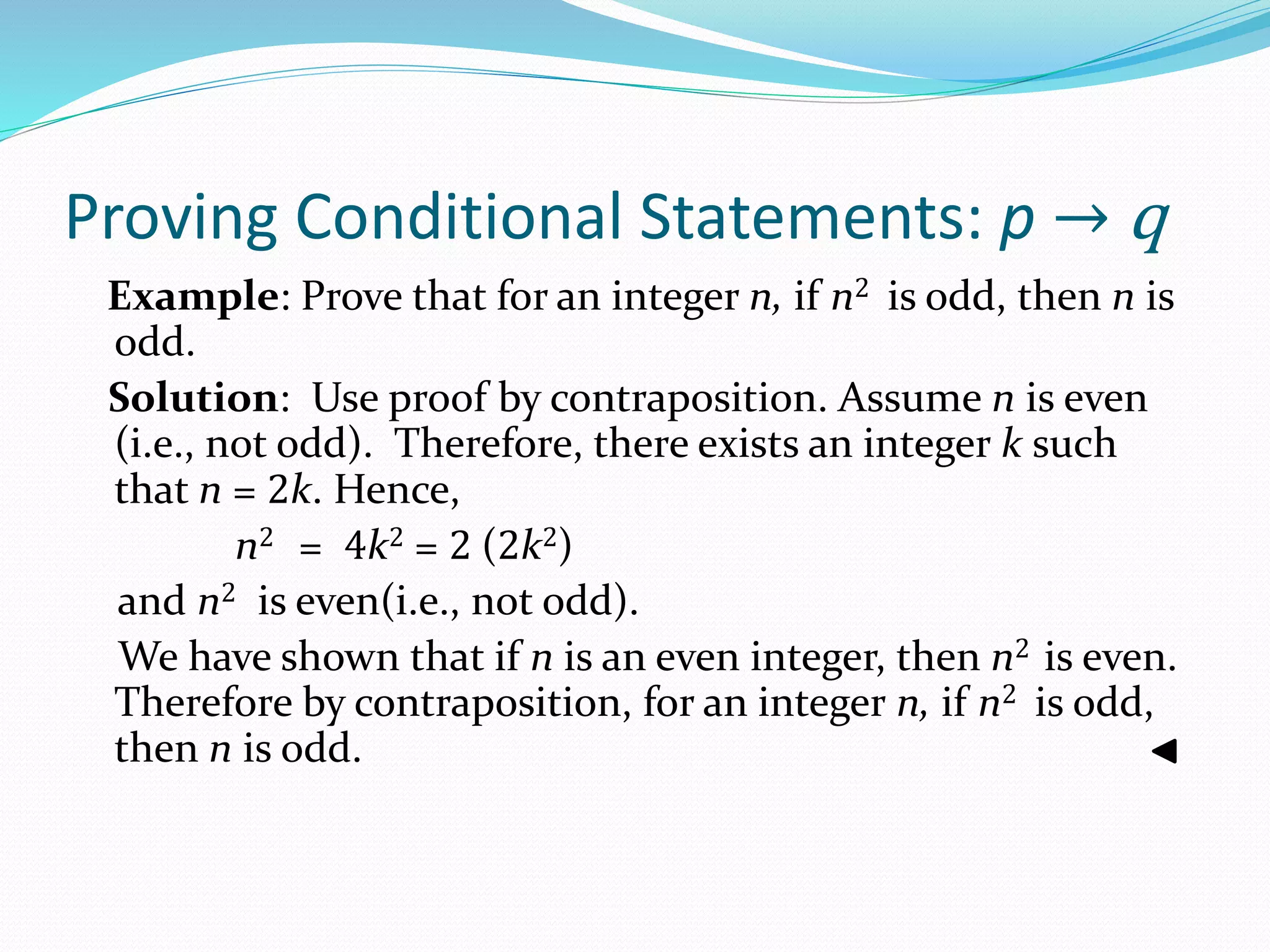 Proving Conditional Statements: p → q
Example: Prove that for an integer n, if n2 is odd, then n is
odd.
Solution: Use proof by contraposition. Assume n is even
(i.e., not odd). Therefore, there exists an integer k such
that n = 2k. Hence,
n2 = 4k2 = 2 (2k2)
and n2 is even(i.e., not odd).
We have shown that if n is an even integer, then n2 is even.
Therefore by contraposition, for an integer n, if n2 is odd,
then n is odd.
 