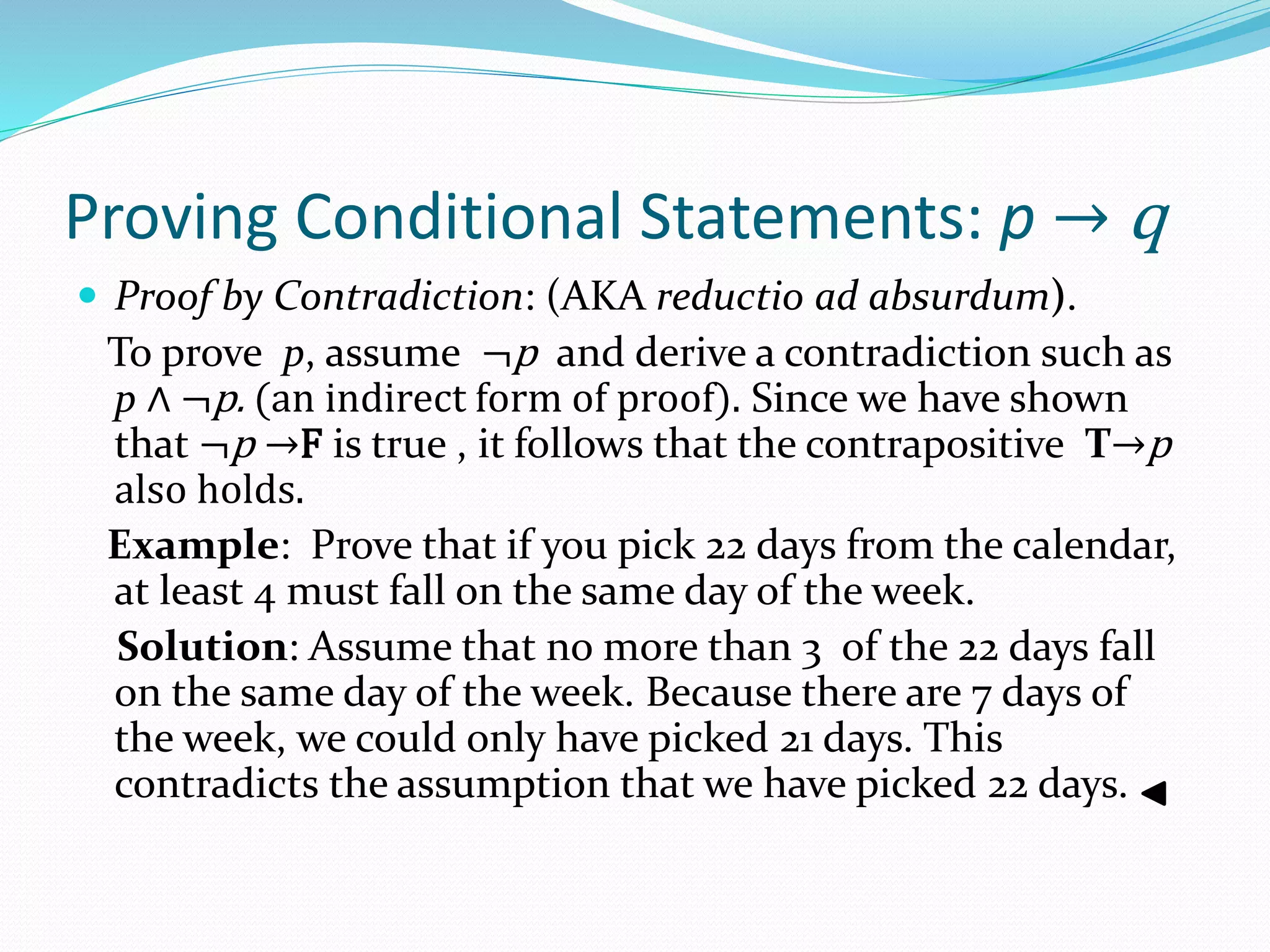 Proving Conditional Statements: p → q
 Proof by Contradiction: (AKA reductio ad absurdum).
To prove p, assume ¬p and derive a contradiction such as
p ∧ ¬p. (an indirect form of proof). Since we have shown
that ¬p →F is true , it follows that the contrapositive T→p
also holds.
Example: Prove that if you pick 22 days from the calendar,
at least 4 must fall on the same day of the week.
Solution: Assume that no more than 3 of the 22 days fall
on the same day of the week. Because there are 7 days of
the week, we could only have picked 21 days. This
contradicts the assumption that we have picked 22 days.
 