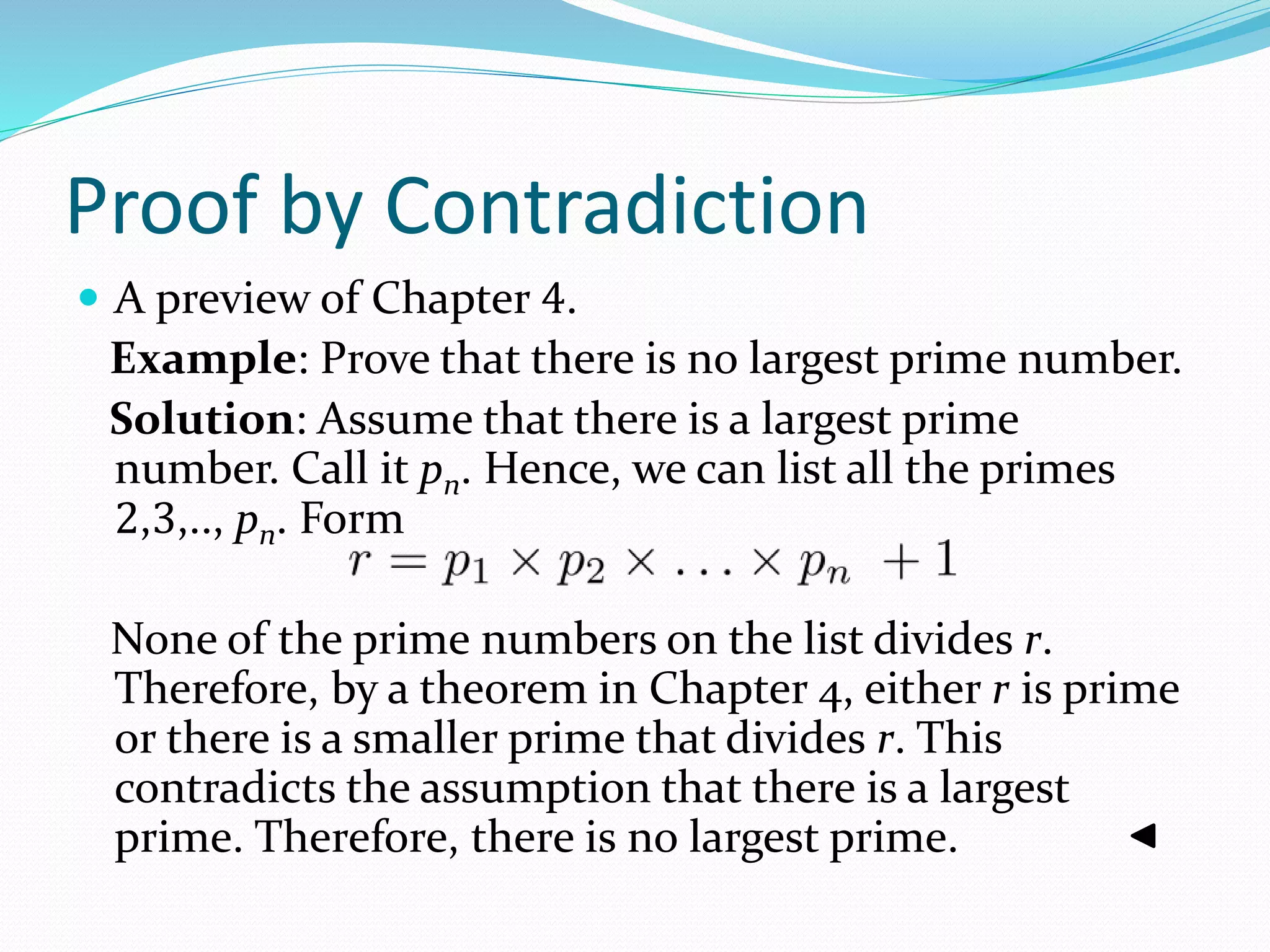 Proof by Contradiction
 A preview of Chapter 4.
Example: Prove that there is no largest prime number.
Solution: Assume that there is a largest prime
number. Call it pn. Hence, we can list all the primes
2,3,.., pn. Form
None of the prime numbers on the list divides r.
Therefore, by a theorem in Chapter 4, either r is prime
or there is a smaller prime that divides r. This
contradicts the assumption that there is a largest
prime. Therefore, there is no largest prime.
 