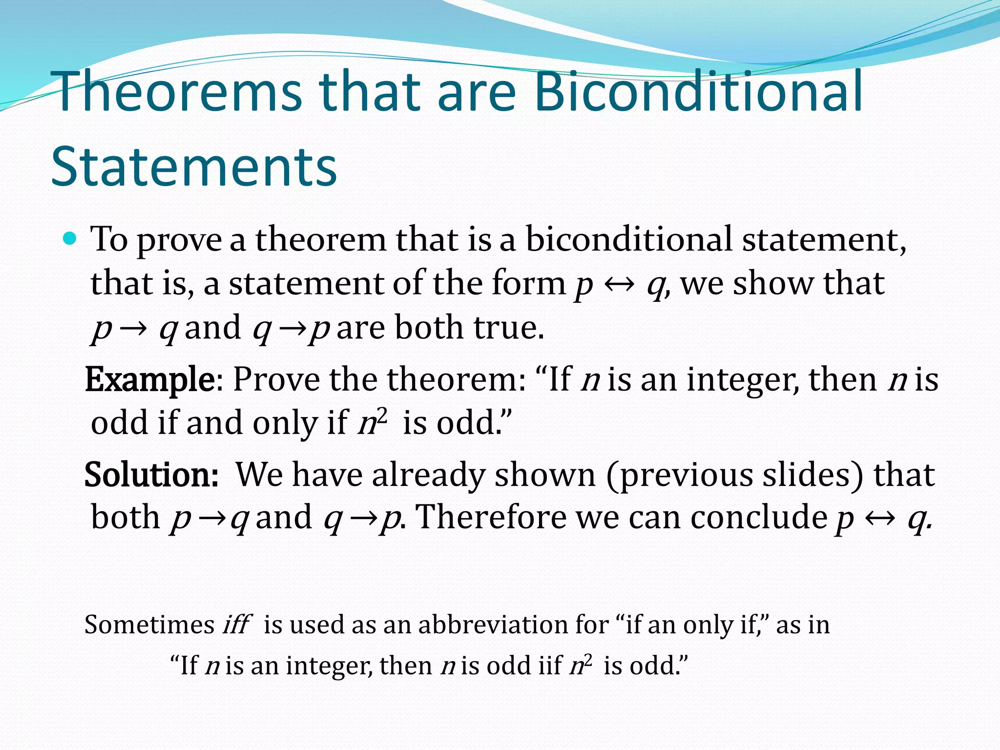 Theorems that are Biconditional
Statements
 To prove a theorem that is a biconditional statement,
that is, a statement of the form p ↔ q, we show that
p → q and q →p are both true.
Example: Prove the theorem: “If n is an integer, then n is
odd if and only if n2 is odd.”
Solution: We have already shown (previous slides) that
both p →q and q →p. Therefore we can conclude p ↔ q.
Sometimes iff is used as an abbreviation for “if an only if,” as in
“If n is an integer, then n is odd iif n2 is odd.”
 