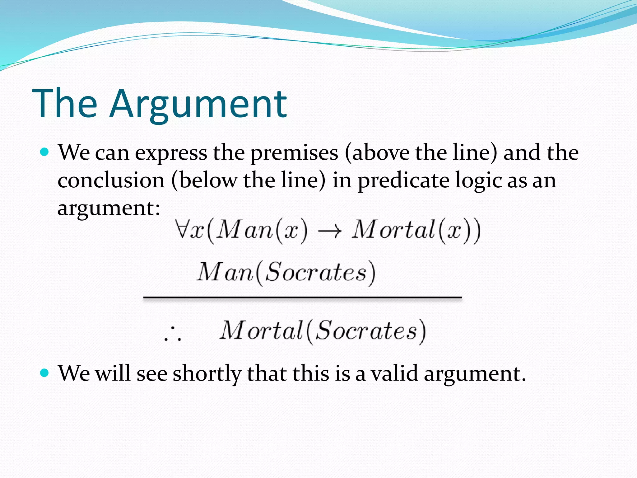 The Argument
 We can express the premises (above the line) and the
conclusion (below the line) in predicate logic as an
argument:
 We will see shortly that this is a valid argument.
 