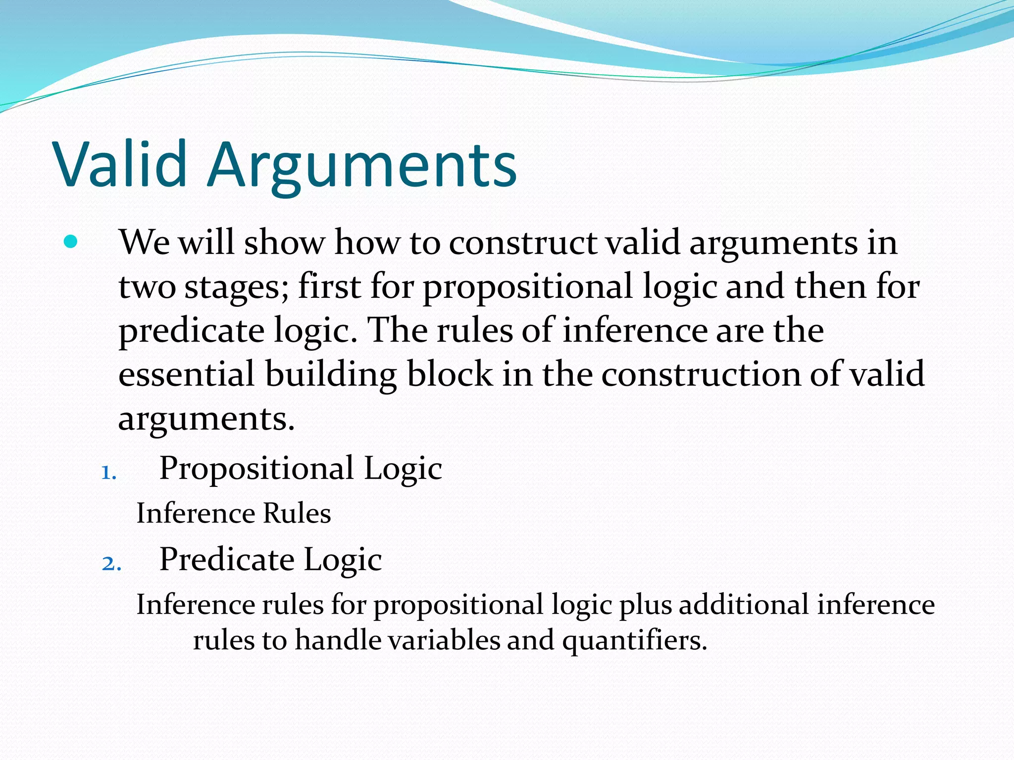 Valid Arguments
 We will show how to construct valid arguments in
two stages; first for propositional logic and then for
predicate logic. The rules of inference are the
essential building block in the construction of valid
arguments.
1. Propositional Logic
Inference Rules
2. Predicate Logic
Inference rules for propositional logic plus additional inference
rules to handle variables and quantifiers.
 
