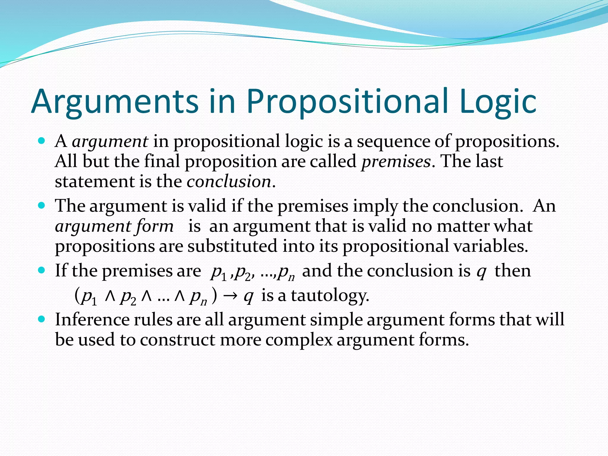 Arguments in Propositional Logic
 A argument in propositional logic is a sequence of propositions.
All but the final proposition are called premises. The last
statement is the conclusion.
 The argument is valid if the premises imply the conclusion. An
argument form is an argument that is valid no matter what
propositions are substituted into its propositional variables.
 If the premises are p1 ,p2, …,pn and the conclusion is q then
(p1 ∧ p2 ∧ … ∧ pn ) → q is a tautology.
 Inference rules are all argument simple argument forms that will
be used to construct more complex argument forms.
 