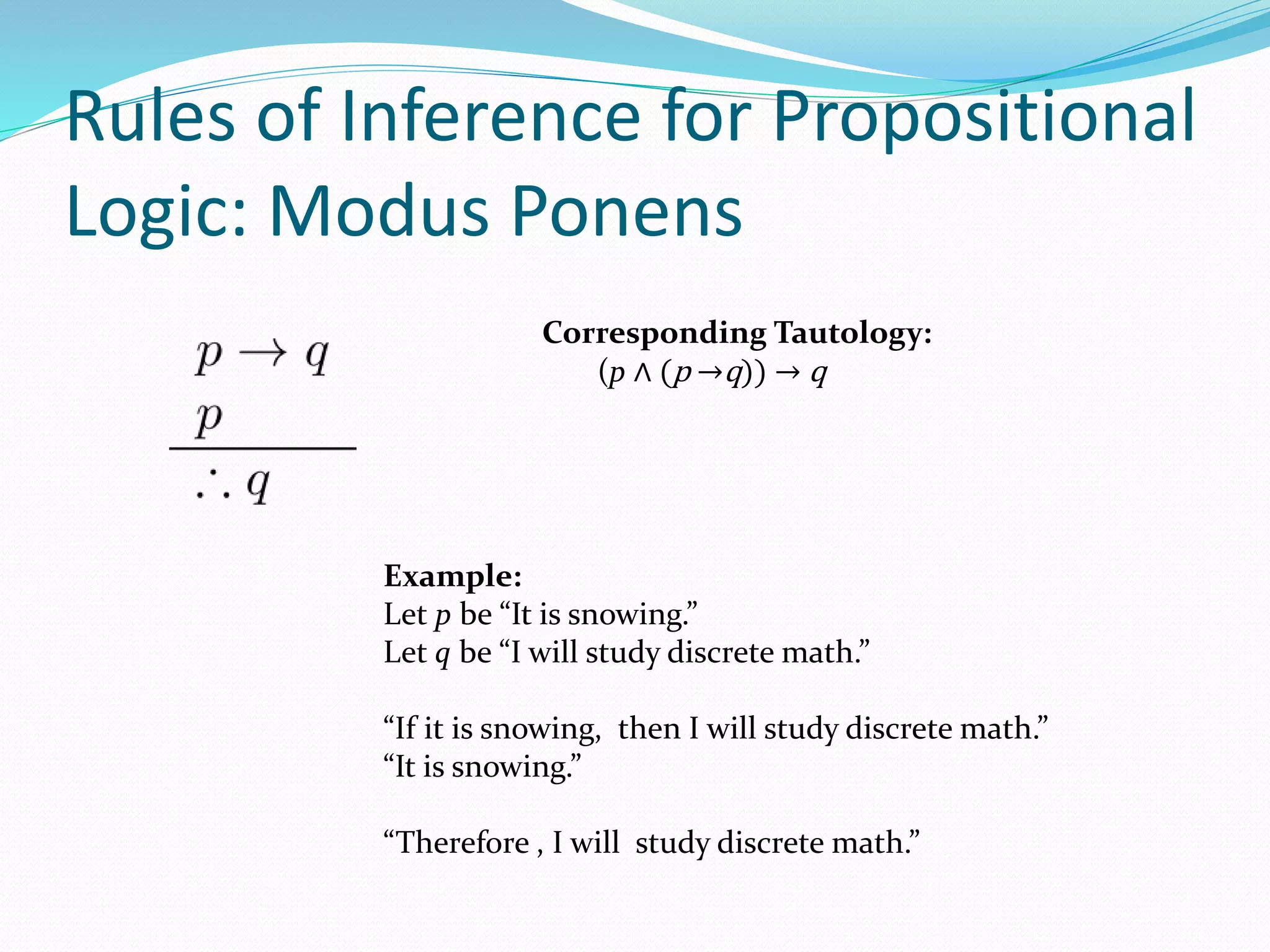 Rules of Inference for Propositional
Logic: Modus Ponens
Example:
Let p be “It is snowing.”
Let q be “I will study discrete math.”
“If it is snowing, then I will study discrete math.”
“It is snowing.”
“Therefore , I will study discrete math.”
Corresponding Tautology:
(p ∧ (p →q)) → q
 