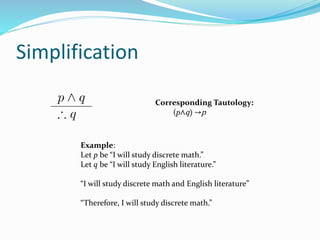 Simplification
Example:
Let p be “I will study discrete math.”
Let q be “I will study English literature.”
“I will study discrete math and English literature”
“Therefore, I will study discrete math.”
Corresponding Tautology:
(p∧q) →p
 