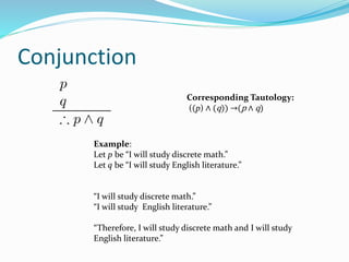 Conjunction
Example:
Let p be “I will study discrete math.”
Let q be “I will study English literature.”
“I will study discrete math.”
“I will study English literature.”
“Therefore, I will study discrete math and I will study
English literature.”
Corresponding Tautology:
((p) ∧ (q)) →(p ∧ q)
 