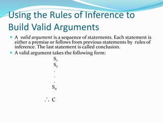 Using the Rules of Inference to
Build Valid Arguments
 A valid argument is a sequence of statements. Each statement is
either a premise or follows from previous statements by rules of
inference. The last statement is called conclusion.
 A valid argument takes the following form:
S1
S2
.
.
.
Sn
C
 