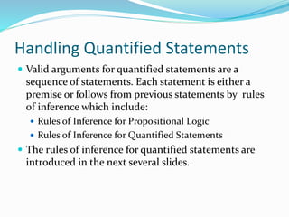 Handling Quantified Statements
 Valid arguments for quantified statements are a
sequence of statements. Each statement is either a
premise or follows from previous statements by rules
of inference which include:
 Rules of Inference for Propositional Logic
 Rules of Inference for Quantified Statements
 The rules of inference for quantified statements are
introduced in the next several slides.
 