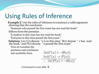 Using Rules of Inference
Example 2: Use the rules of inference to construct a valid argument
showing that the conclusion
“Someone who passed the first exam has not read the book.”
follows from the premises
“A student in this class has not read the book.”
“Everyone in this class passed the first exam.”
Solution: Let C(x) denote “x is in this class,” B(x) denote “ x has read
the book,” and P(x) denote “x passed the first exam.”
First we translate the
premises and conclusion
into symbolic form.
Continued on next slide 
 