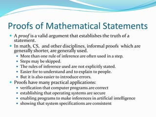 Proofs of Mathematical Statements
 A proof is a valid argument that establishes the truth of a
statement.
 In math, CS, and other disciplines, informal proofs which are
generally shorter, are generally used.
 More than one rule of inference are often used in a step.
 Steps may be skipped.
 The rules of inference used are not explicitly stated.
 Easier for to understand and to explain to people.
 But it is also easier to introduce errors.
 Proofs have many practical applications:
 verification that computer programs are correct
 establishing that operating systems are secure
 enabling programs to make inferences in artificial intelligence
 showing that system specifications are consistent
 