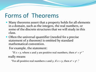 Forms of Theorems
 Many theorems assert that a property holds for all elements
in a domain, such as the integers, the real numbers, or
some of the discrete structures that we will study in this
class.
 Often the universal quantifier (needed for a precise
statement of a theorem) is omitted by standard
mathematical convention.
For example, the statement:
“If x > y, where x and y are positive real numbers, then x2 > y2 ”
really means
“For all positive real numbers x and y, if x > y, then x2 > y2 .”
 