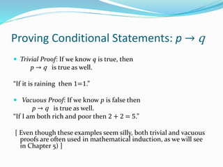 Proving Conditional Statements: p → q
 Trivial Proof: If we know q is true, then
p → q is true as well.
“If it is raining then 1=1.”
 Vacuous Proof: If we know p is false then
p → q is true as well.
“If I am both rich and poor then 2 + 2 = 5.”
[ Even though these examples seem silly, both trivial and vacuous
proofs are often used in mathematical induction, as we will see
in Chapter 5) ]
 