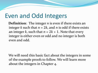 Even and Odd Integers
Definition: The integer n is even if there exists an
integer k such that n = 2k, and n is odd if there exists
an integer k, such that n = 2k + 1. Note that every
integer is either even or odd and no integer is both
even and odd.
We will need this basic fact about the integers in some
of the example proofs to follow. We will learn more
about the integers in Chapter 4.
 
