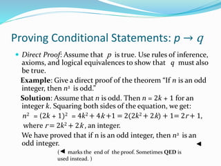 Proving Conditional Statements: p → q
 Direct Proof: Assume that p is true. Use rules of inference,
axioms, and logical equivalences to show that q must also
be true.
Example: Give a direct proof of the theorem “If n is an odd
integer, then n2 is odd.”
Solution: Assume that n is odd. Then n = 2k + 1 for an
integer k. Squaring both sides of the equation, we get:
n2 = (2k + 1)2 = 4k2 + 4k +1 = 2(2k2 + 2k) + 1= 2r + 1,
where r = 2k2 + 2k , an integer.
We have proved that if n is an odd integer, then n2 is an
odd integer.
( marks the end of the proof. Sometimes QED is
used instead. )
 