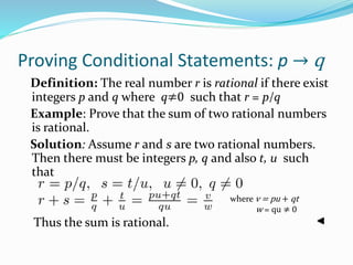 Proving Conditional Statements: p → q
Definition: The real number r is rational if there exist
integers p and q where q≠0 such that r = p/q
Example: Prove that the sum of two rational numbers
is rational.
Solution: Assume r and s are two rational numbers.
Then there must be integers p, q and also t, u such
that
Thus the sum is rational.
where v = pu + qt
w = qu ≠ 0
 