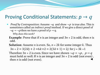 Proving Conditional Statements: p → q
 Proof by Contraposition: Assume ¬q and show ¬p is true also. This is
sometimes called an indirect proof method. If we give a direct proof of
¬q → ¬p then we have a proof of p → q.
Why does this work?
Example: Prove that if n is an integer and 3n + 2 is odd, then n is
odd.
Solution: Assume n is even. So, n = 2k for some integer k. Thus
3n + 2 = 3(2k) + 2 =6k +2 = 2(3k + 1) = 2j for j = 3k +1
Therefore 3n + 2 is even. Since we have shown ¬q → ¬p , p → q
must hold as well. If n is an integer and 3n + 2 is odd (not even) ,
then n is odd (not even).
 
