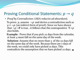 Proving Conditional Statements: p → q
 Proof by Contradiction: (AKA reductio ad absurdum).
To prove p, assume ¬p and derive a contradiction such as
p ∧ ¬p. (an indirect form of proof). Since we have shown
that ¬p →F is true , it follows that the contrapositive T→p
also holds.
Example: Prove that if you pick 22 days from the calendar,
at least 4 must fall on the same day of the week.
Solution: Assume that no more than 3 of the 22 days fall
on the same day of the week. Because there are 7 days of
the week, we could only have picked 21 days. This
contradicts the assumption that we have picked 22 days.
 