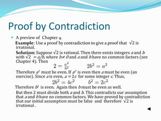 Proof by Contradiction
 A preview of Chapter 4.
Example: Use a proof by contradiction to give a proof that √2 is
irrational.
Solution: Suppose √2 is rational. Then there exists integers a and b
with √2 = a/b, where b≠ 0 and a and b have no common factors (see
Chapter 4). Then
Therefore a2 must be even. If a2 is even then a must be even (an
exercise). Since a is even, a = 2c for some integer c. Thus,
Therefore b2 is even. Again then b must be even as well.
But then 2 must divide both a and b. This contradicts our assumption
that a and b have no common factors. We have proved by contradiction
that our initial assumption must be false and therefore √2 is
irrational .
 