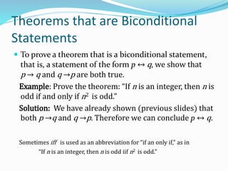 Theorems that are Biconditional
Statements
 To prove a theorem that is a biconditional statement,
that is, a statement of the form p ↔ q, we show that
p → q and q →p are both true.
Example: Prove the theorem: “If n is an integer, then n is
odd if and only if n2 is odd.”
Solution: We have already shown (previous slides) that
both p →q and q →p. Therefore we can conclude p ↔ q.
Sometimes iff is used as an abbreviation for “if an only if,” as in
“If n is an integer, then n is odd iif n2 is odd.”
 