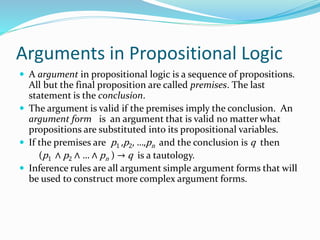 Arguments in Propositional Logic
 A argument in propositional logic is a sequence of propositions.
All but the final proposition are called premises. The last
statement is the conclusion.
 The argument is valid if the premises imply the conclusion. An
argument form is an argument that is valid no matter what
propositions are substituted into its propositional variables.
 If the premises are p1 ,p2, …,pn and the conclusion is q then
(p1 ∧ p2 ∧ … ∧ pn ) → q is a tautology.
 Inference rules are all argument simple argument forms that will
be used to construct more complex argument forms.
 