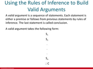 © 2019 McGraw-Hill Education
Using the Rules of Inference to Build
Valid Arguments
A valid argument is a sequence of statements. Each statement is
either a premise or follows from previous statements by rules of
inference. The last statement is called conclusion.
A valid argument takes the following form:
S1
S2
.
.
.
Sn
C
 