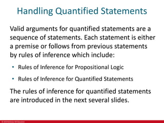 © 2019 McGraw-Hill Education
Handling Quantified Statements
Valid arguments for quantified statements are a
sequence of statements. Each statement is either
a premise or follows from previous statements
by rules of inference which include:
• Rules of Inference for Propositional Logic
• Rules of Inference for Quantified Statements
The rules of inference for quantified statements
are introduced in the next several slides.
 