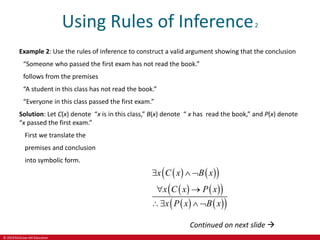 © 2019 McGraw-Hill Education
Using Rules of Inference2
Example 2: Use the rules of inference to construct a valid argument showing that the conclusion
“Someone who passed the first exam has not read the book.”
follows from the premises
“A student in this class has not read the book.”
“Everyone in this class passed the first exam.”
Solution: Let C(x) denote “x is in this class,” B(x) denote “ x has read the book,” and P(x) denote
“x passed the first exam.”
First we translate the
premises and conclusion
into symbolic form.
   
 
   
 
   
 
x C x B x
x C x P x
x P x B x
  
 
  
Continued on next slide 
 