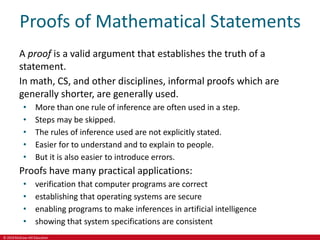 © 2019 McGraw-Hill Education
Proofs of Mathematical Statements
A proof is a valid argument that establishes the truth of a
statement.
In math, CS, and other disciplines, informal proofs which are
generally shorter, are generally used.
• More than one rule of inference are often used in a step.
• Steps may be skipped.
• The rules of inference used are not explicitly stated.
• Easier for to understand and to explain to people.
• But it is also easier to introduce errors.
Proofs have many practical applications:
• verification that computer programs are correct
• establishing that operating systems are secure
• enabling programs to make inferences in artificial intelligence
• showing that system specifications are consistent
 