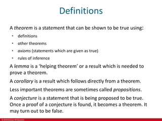 © 2019 McGraw-Hill Education
Definitions
A theorem is a statement that can be shown to be true using:
• definitions
• other theorems
• axioms (statements which are given as true)
• rules of inference
A lemma is a ‘helping theorem’ or a result which is needed to
prove a theorem.
A corollary is a result which follows directly from a theorem.
Less important theorems are sometimes called propositions.
A conjecture is a statement that is being proposed to be true.
Once a proof of a conjecture is found, it becomes a theorem. It
may turn out to be false.
 