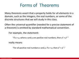 © 2019 McGraw-Hill Education
Forms of Theorems
Many theorems assert that a property holds for all elements in a
domain, such as the integers, the real numbers, or some of the
discrete structures that we will study in this class.
Often the universal quantifier (needed for a precise statement of
a theorem) is omitted by standard mathematical convention.
For example, the statement:
“If x > y, where x and y are positive real numbers, then x2 > y2 ”
really means
“For all positive real numbers x and y, if x > y, then x2 > y2 .”
 