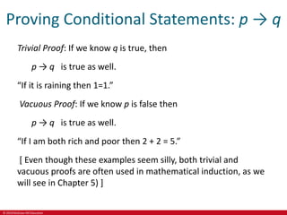 © 2019 McGraw-Hill Education
Proving Conditional Statements: p → q
Trivial Proof: If we know q is true, then
p → q is true as well.
“If it is raining then 1=1.”
Vacuous Proof: If we know p is false then
p → q is true as well.
“If I am both rich and poor then 2 + 2 = 5.”
[ Even though these examples seem silly, both trivial and
vacuous proofs are often used in mathematical induction, as we
will see in Chapter 5) ]
 