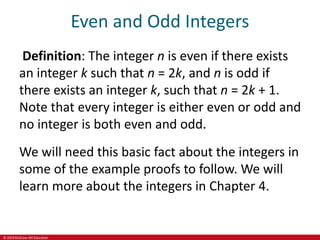 © 2019 McGraw-Hill Education
Even and Odd Integers
Definition: The integer n is even if there exists
an integer k such that n = 2k, and n is odd if
there exists an integer k, such that n = 2k + 1.
Note that every integer is either even or odd and
no integer is both even and odd.
We will need this basic fact about the integers in
some of the example proofs to follow. We will
learn more about the integers in Chapter 4.
 