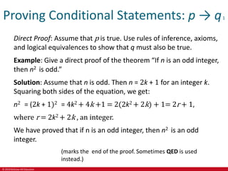 © 2019 McGraw-Hill Education
Proving Conditional Statements: p → q1
Direct Proof: Assume that p is true. Use rules of inference, axioms,
and logical equivalences to show that q must also be true.
Example: Give a direct proof of the theorem “If n is an odd integer,
then n2 is odd.”
Solution: Assume that n is odd. Then n = 2k + 1 for an integer k.
Squaring both sides of the equation, we get:
n2 = (2k + 1)2 = 4k2 + 4k +1 = 2(2k2 + 2k) + 1= 2r + 1,
where r = 2k2 + 2k , an integer.
We have proved that if n is an odd integer, then n2 is an odd
integer.
(marks the end of the proof. Sometimes QED is used
instead.)
 