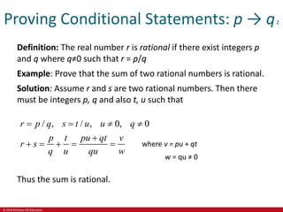 © 2019 McGraw-Hill Education
Proving Conditional Statements: p → q2
Definition: The real number r is rational if there exist integers p
and q where q≠0 such that r = p/q
Example: Prove that the sum of two rational numbers is rational.
Solution: Assume r and s are two rational numbers. Then there
must be integers p, q and also t, u such that
/ , / , 0, 0
r p q s t u u q
p t pu qt v
r s
q u qu w
   

    
Thus the sum is rational.
where v = pu + qt
w = qu ≠ 0
 