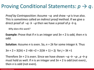 © 2019 McGraw-Hill Education
Proving Conditional Statements: p → q3
Proof by Contraposition: Assume ¬q and show ¬p is true also.
This is sometimes called an indirect proof method. If we give a
direct proof of ¬q → ¬p then we have a proof of p → q.
Why does this work?
Example: Prove that if n is an integer and 3n + 2 is odd, then n is
odd.
Solution: Assume n is even. So, n = 2k for some integer k. Thus
3n + 2 = 3(2k) + 2 =6k +2 = 2(3k + 1) = 2j for j = 3k +1
Therefore 3n + 2 is even. Since we have shown ¬q → ¬p , p → q
must hold as well. If n is an integer and 3n + 2 is odd (not even) ,
then n is odd (not even).
 