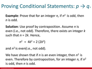 © 2019 McGraw-Hill Education
Proving Conditional Statements: p → q4
Example: Prove that for an integer n, if n2 is odd, then
n is odd.
Solution: Use proof by contraposition. Assume n is
even (i.e., not odd). Therefore, there exists an integer k
such that n = 2k. Hence,
n2 = 4k2 = 2 (2k2)
and n2 is even(i.e., not odd).
We have shown that if n is an even integer, then n2 is
even. Therefore by contraposition, for an integer n, if n2
is odd, then n is odd.
 