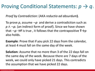 © 2019 McGraw-Hill Education
Proving Conditional Statements: p → q5
Proof by Contradiction: (AKA reductio ad absurdum).
To prove p, assume ¬p and derive a contradiction such as
p ∧ ¬p. (an indirect form of proof). Since we have shown
that ¬p →F is true , it follows that the contrapositive T→p
also holds.
Example: Prove that if you pick 22 days from the calendar,
at least 4 must fall on the same day of the week.
Solution: Assume that no more than 3 of the 22 days fall on
the same day of the week. Because there are 7 days of the
week, we could only have picked 21 days. This contradicts
the assumption that we have picked 22 days.
 